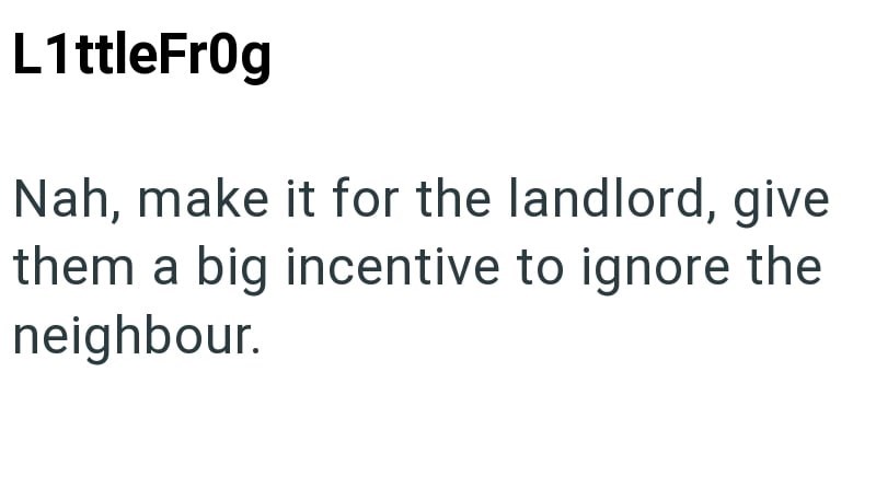 L1ttleFrog Nah, make it for the landlord, give them a big incentive to ignore the neighbour.