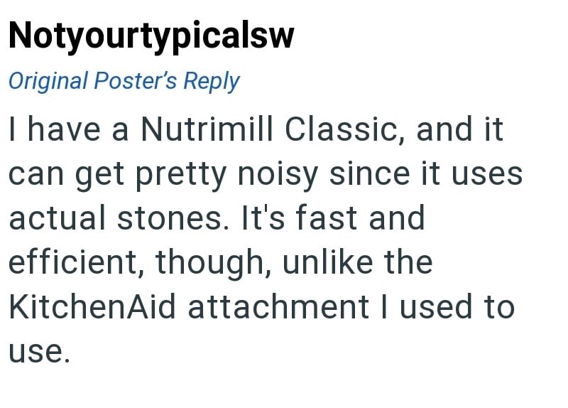 Notyourtypicalsw Original Poster's Reply I have a Nutrimill Classic, and it can get pretty noisy since it uses actual stones. It's fast and efficient, though, unlike the KitchenAid attachment I used to use.