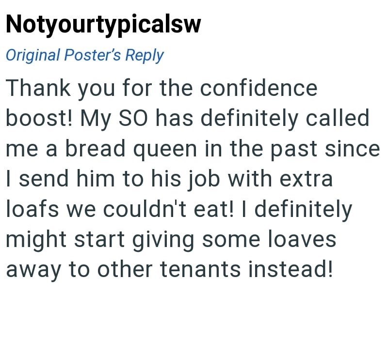 Notyourtypicalsw Original Poster's Reply Thank you for the confidence boost! My SO has definitely called me a bread queen in the past since I send him to his job with extra loafs we couldn't eat! I definitely might start giving some loaves away to other tenants instead!