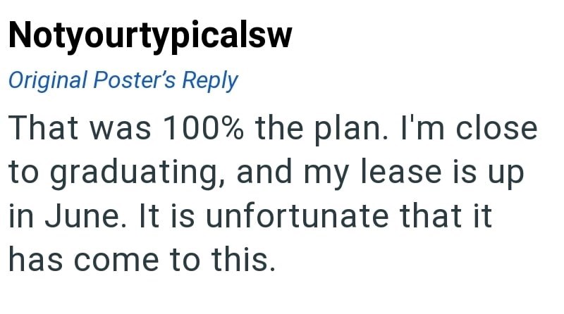 Notyourtypicalsw Original Poster's Reply That was 100% the plan. I'm close to graduating, and my lease is up in June. It is unfortunate that it has come to this.