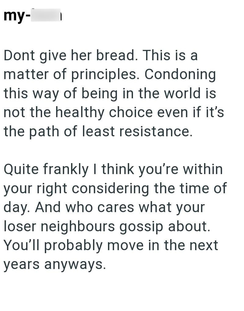my- Dont give her bread. This is a matter of principles. Condoning this way of being in the world is not the healthy choice even if it's the path of least resistance. Quite frankly I think you're within your right considering the time of day. And who cares what your loser neighbours gossip about. You'll probably move in the next years anyways.