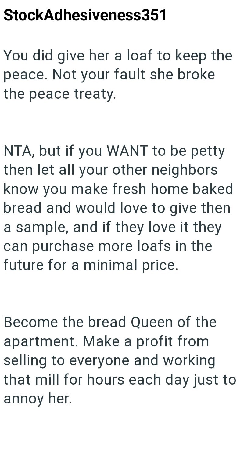 StockAdhesiveness351 You did give her a loaf to keep the peace. Not your fault she broke the peace treaty. NTA, but if you WANT to be petty then let all your other neighbors know you make fresh home baked bread and would love to give then a sample, and if they love it they can purchase more loafs in the future for a minimal price. Become the bread Queen of the apartment. Make a profit from selling to everyone and working that mill for hours each day just to annoy her.