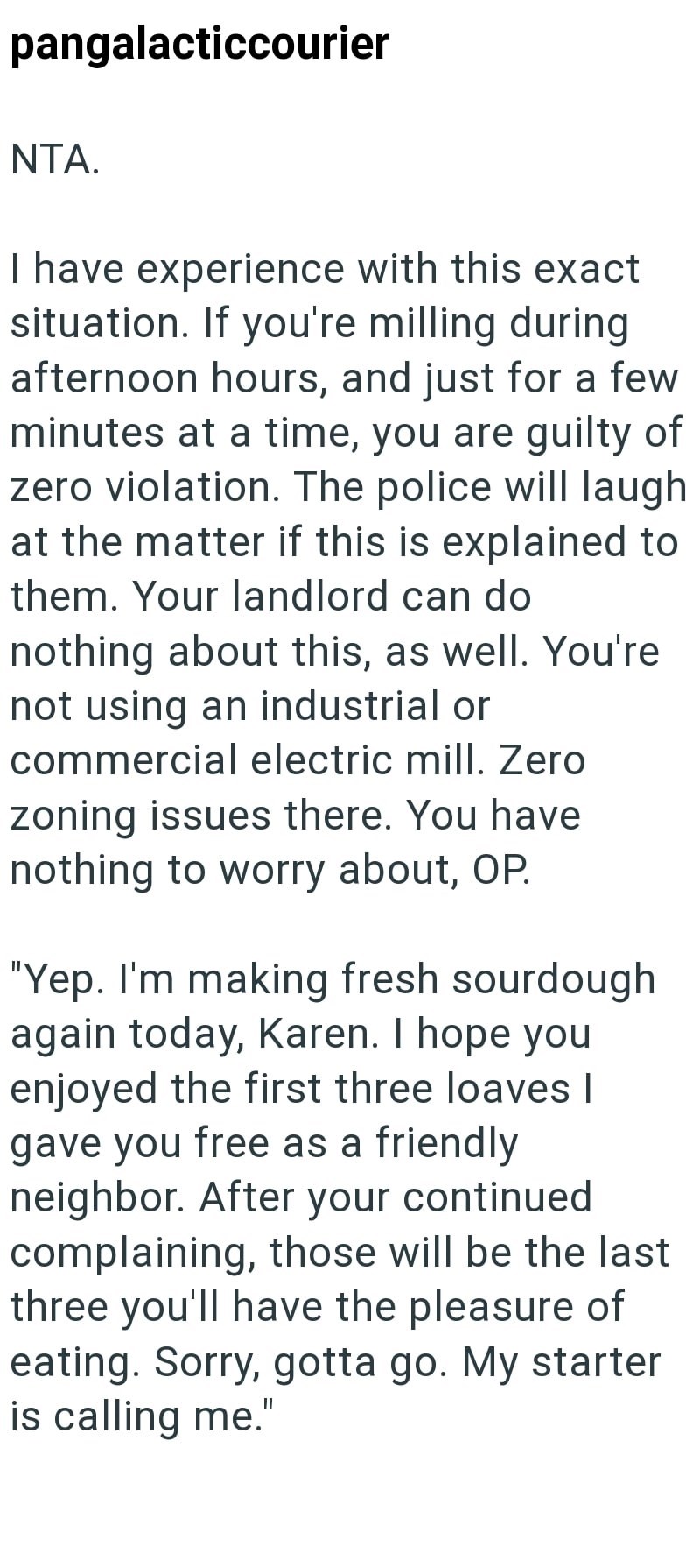pangalacticcourier NTA. I have experience with this exact situation. If you're milling during afternoon hours, and just for a few minutes at a time, you are guilty of zero violation. The police will laugh at the matter if this is explained to them. Your landlord can do nothing about this, as well. You're not using an industrial or commercial electric mill. Zero zoning issues there. You have nothing to worry about, OP. "Yep. I'm making fresh sourdough again today, Karen. I hope you enjoyed the fi