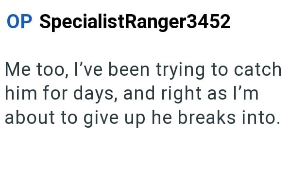 OP SpecialistRanger3452 Me too, I've been trying to catch him for days, and right as I'm about to give up he breaks into.