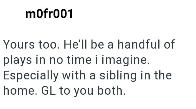 mofr001 Yours too. He'll be a handful of plays in no time i imagine. Especially with a sibling in the home. GL to you both.