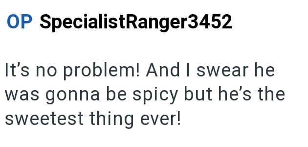 OP SpecialistRanger3452 It's no problem! And I swear he was gonna be spicy but he's the sweetest thing ever!