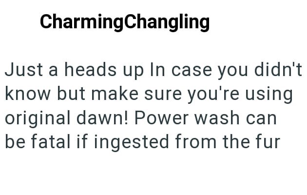CharmingChangling Just a heads up In case you didn't know but make sure you're using original dawn! Power wash can be fatal if ingested from the fur