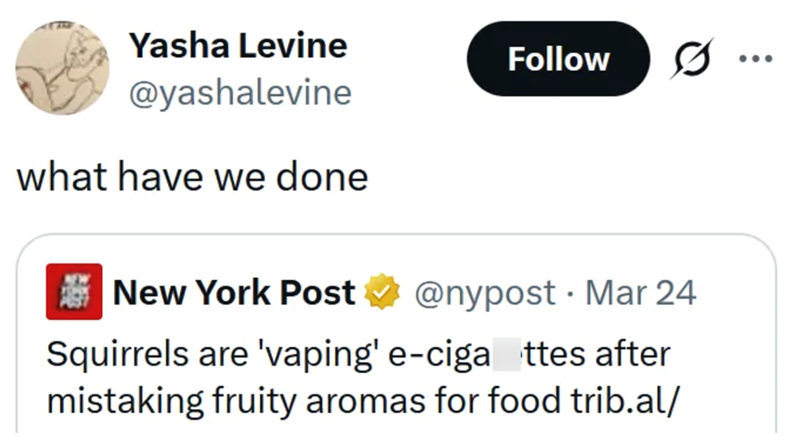 Yasha Levine @yashalevine what have we done New York Post Follow @nypost. Mar 24 Squirrels are 'vaping' e-ciga ttes after mistaking fruity aromas for food trib.al/