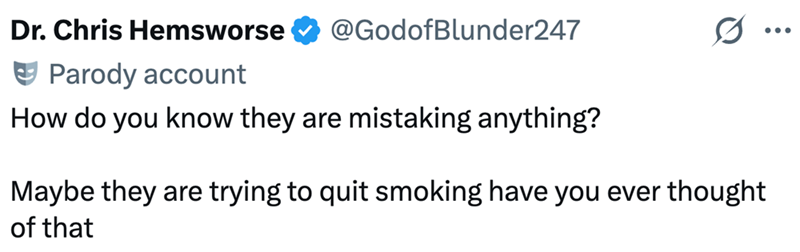 Dr. Chris Hemsworse Parody account @GodofBlunder247 How do you know they are mistaking anything? Maybe they are trying to quit smoking have you ever thought of that ...