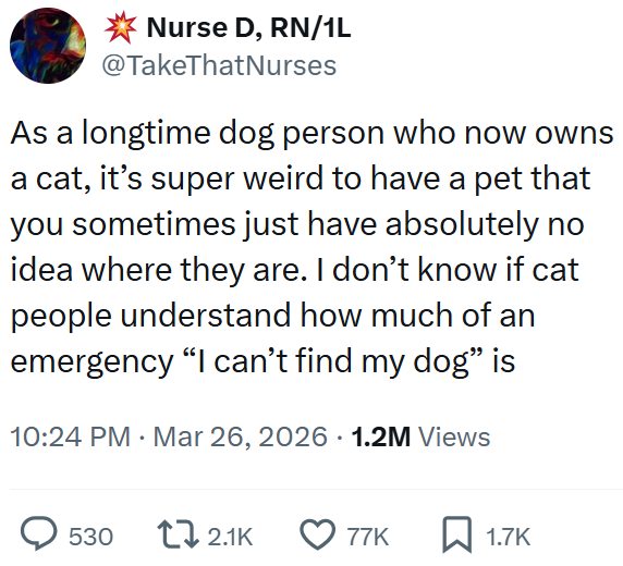 Nurse D, RN/1L @TakeThatNurses As a longtime dog person who now owns a cat, it's super weird to have a pet that you sometimes just have absolutely no idea where they are. I don't know if cat people understand how much of an emergency "I can't find my dog" is 10:24 PM Mar 26, 2026 · 1.2M Views > 530 2.1K 77K ☐ 1.7K