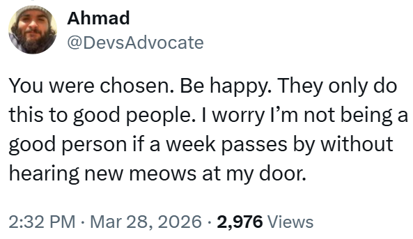 Ahmad @DevsAdvocate You were chosen. Be happy. They only do this to good people. I worry I'm not being a good person if a week passes by without hearing new meows at my door. 2:32 PM Mar 28, 2026 · 2,976 Views