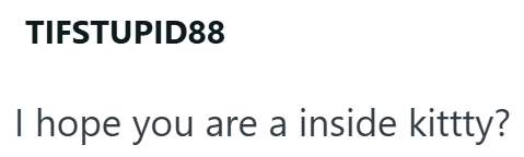 TIFSTUPID88 I hope you are a inside kittty?