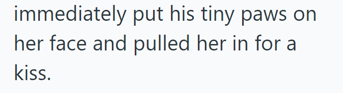 immediately put his tiny paws on her face and pulled her in for a kiss.