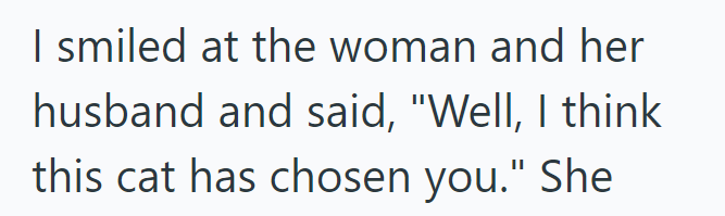 I smiled at the woman and her husband and said, "Well, I think this cat has chosen you." She