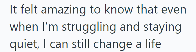 It felt amazing to know that even when I'm struggling and staying quiet, I can still change a life