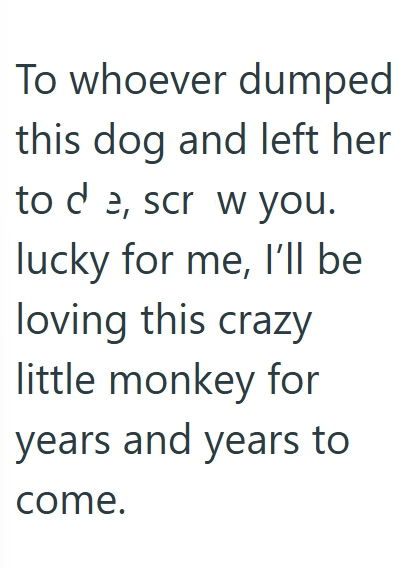 To whoever dumped this dog and left her to de, scr w you. lucky for me, I'll be loving this crazy little monkey for years and years to come.