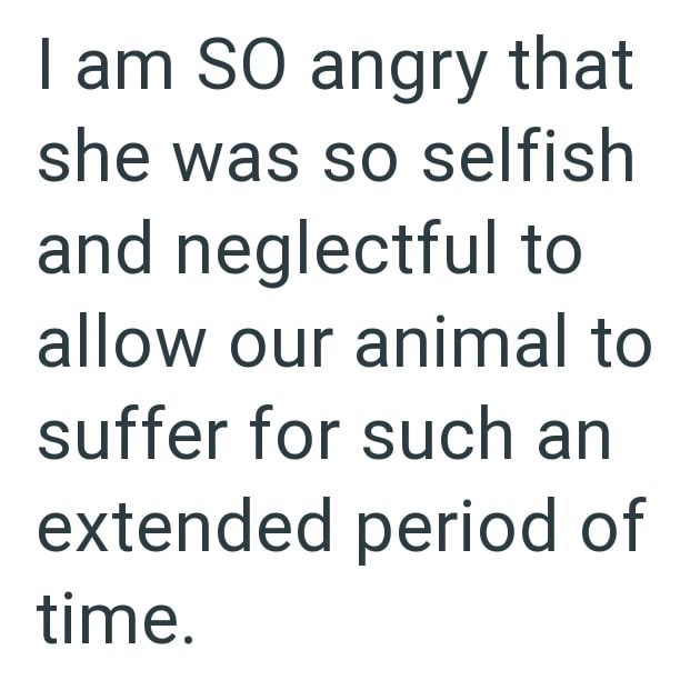 I am SO angry that she was so selfish and neglectful to allow our animal to suffer for such an extended period of time.