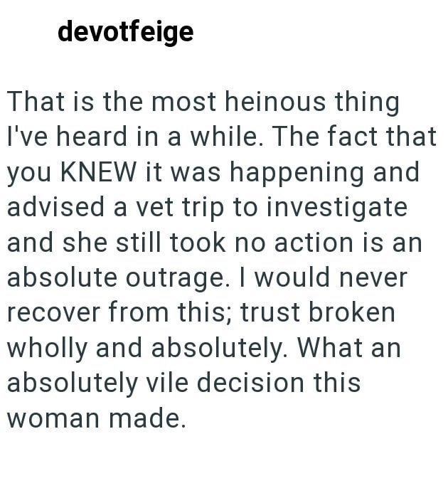 devotfeige That is the most heinous thing I've heard in a while. The fact that you KNEW it was happening and advised a vet trip to investigate and she still took no action is an absolute outrage. I would never recover from this; trust broken wholly and absolutely. What an absolutely vile decision this woman made.