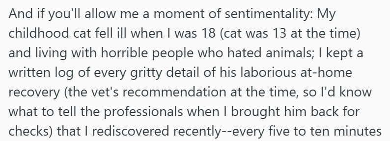 And if you'll allow me a moment of sentimentality: My childhood cat fell ill when I was 18 (cat was 13 at the time) and living with horrible people who hated animals; I kept a written log of every gritty detail of his laborious at-home recovery (the vet's recommendation at the time, so I'd know what to tell the professionals when I brought him back for checks) that I rediscovered recently--every five to ten minutes