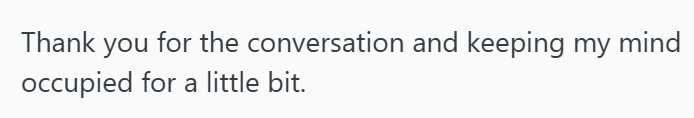 Thank you for the conversation and keeping my mind occupied for a little bit.