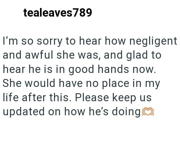 tealeaves789 I'm so sorry to hear how negligent and awful she was, and glad to hear he is in good hands now. She would have no place in my life after this. Please keep us updated on how he's doing