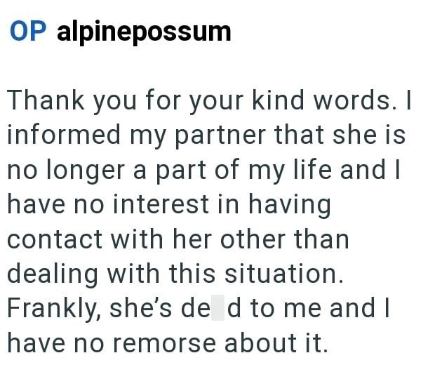 OP alpinepossum Thank you for your kind words. I informed my partner that she is no longer a part of my life and I have no interest in having contact with her other than dealing with this situation. Frankly, she's de d to me and I have no remorse about it.