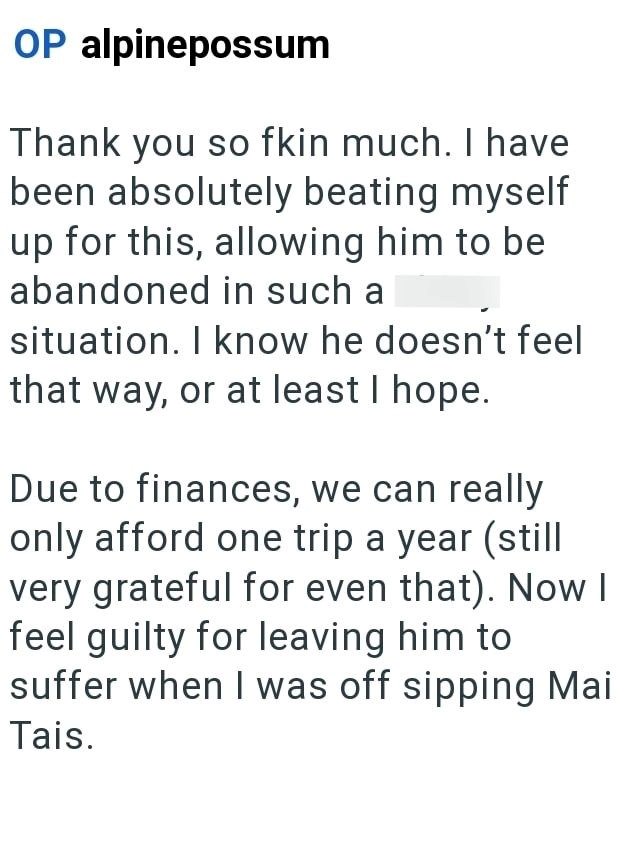 OP alpinepossum Thank you so fkin much. I have been absolutely beating myself up for this, allowing him to be abandoned in such a situation. I know he doesn't feel that way, or at least I hope. Due to finances, we can really only afford one trip a year (still very grateful for even that). Now I feel guilty for leaving him to suffer when I was off sipping Mai Tais.