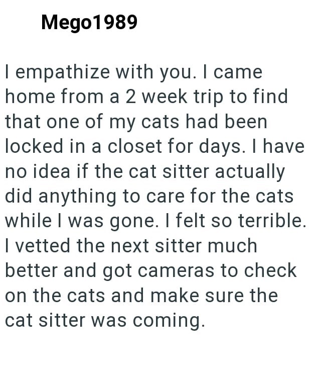 Mego 1989 I empathize with you. I came home from a 2 week trip to find that one of my cats had been locked in a closet for days. I have no idea if the cat sitter actually did anything to care for the cats while I was gone. I felt so terrible. I vetted the next sitter much better and got cameras to check on the cats and make sure the cat sitter was coming.