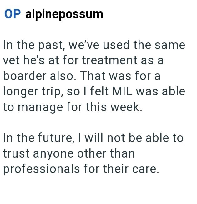 OP alpinepossum In the past, we've used the same vet he's at for treatment as a boarder also. That was for a longer trip, so I felt MIL was able to manage for this week. In the future, I will not be able to trust anyone other than professionals for their care.