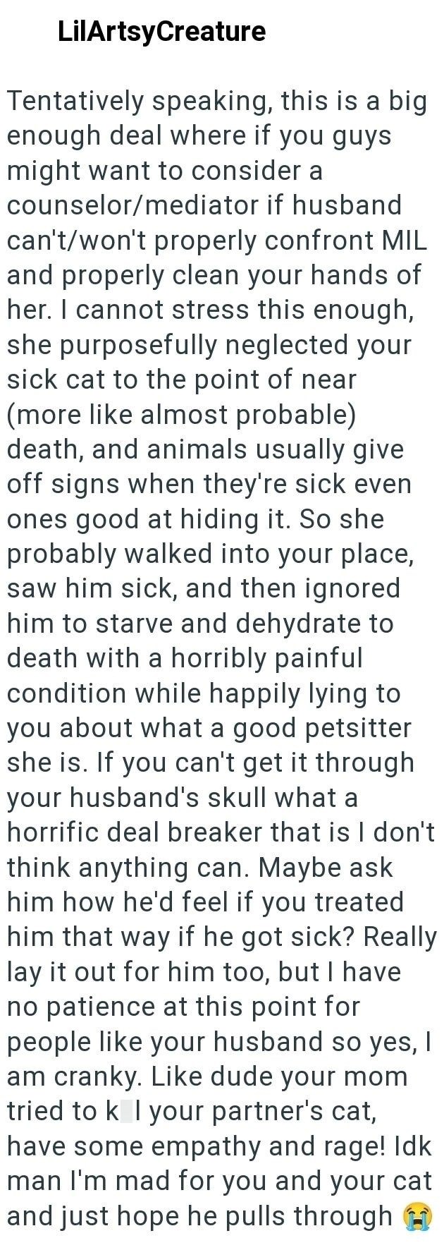 LilArtsyCreature Tentatively speaking, this is a big enough deal where if you guys might want to consider a counselor/mediator if husband can't/won't properly confront MIL and properly clean your hands of her. I cannot stress this enough, she purposefully neglected your sick cat to the point of near (more like almost probable) death, and animals usually give off signs when they're sick even ones good at hiding it. So she probably walked into your place, saw him sick, and then ignored him to star