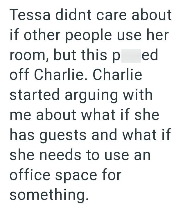 Tessa didnt care about if other people use her room, but this p ed off Charlie. Charlie started arguing with me about what if she has guests and what if she needs to use an office space for something.