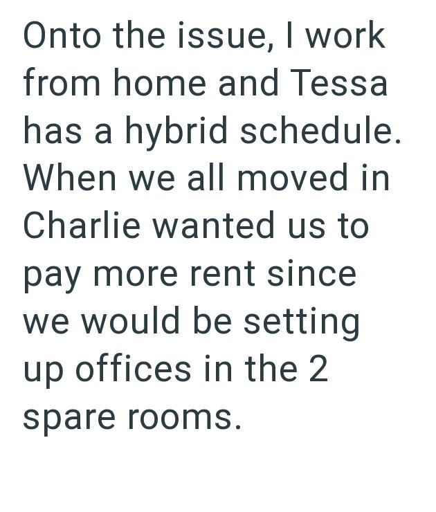 Onto the issue, I work from home and Tessa has a hybrid schedule. When we all moved in Charlie wanted us to pay more rent since we would be setting up offices in the 2 spare rooms.
