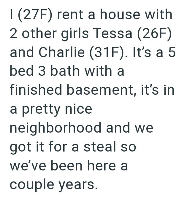 I (27F) rent a house with 2 other girls Tessa (26F) and Charlie (31F). It's a 5 bed 3 bath with a finished basement, it's in a pretty nice neighborhood and we got it for a steal so we've been here a couple years.