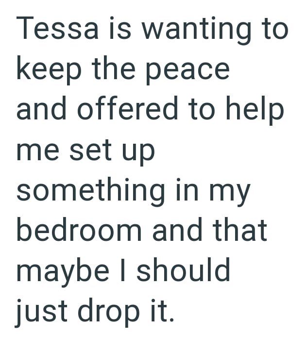 Tessa is wanting to keep the peace and offered to help me set up something in my bedroom and that maybe I should just drop it.