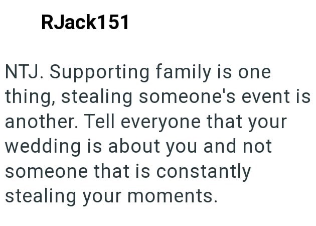 RJack151 NTJ. Supporting family is one thing, stealing someone's event is another. Tell everyone that your wedding is about you and not someone that is constantly stealing your moments.