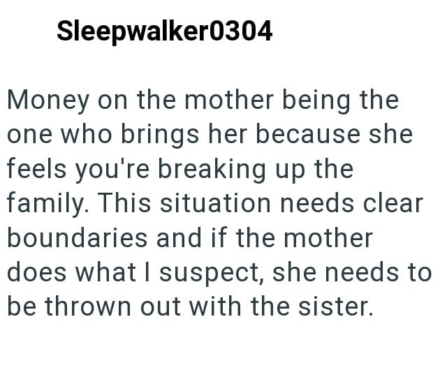 Sleepwalker0304 Money on the mother being the one who brings her because she feels you're breaking up the family. This situation needs clear boundaries and if the mother does what I suspect, she needs to be thrown out with the sister.