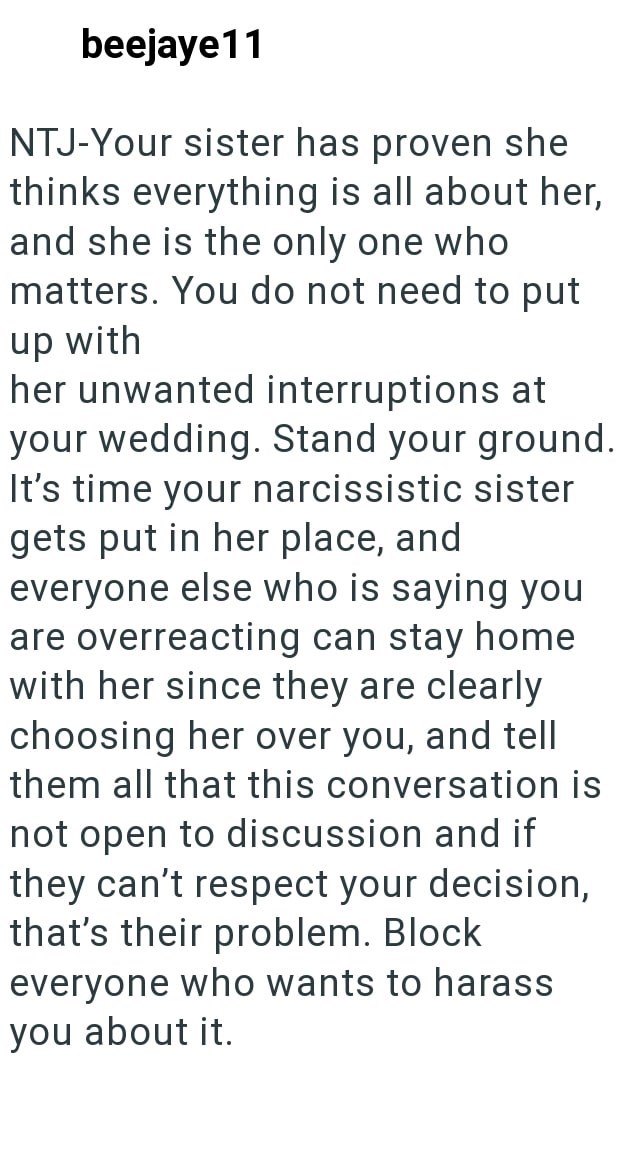 beejaye11 NTJ-Your sister has proven she thinks everything is all about her, and she is the only one who matters. You do not need to put up with her unwanted interruptions at your wedding. Stand your ground. It's time your narcissistic sister gets put in her place, and everyone else who is saying you are overreacting can stay home with her since they are clearly choosing her over you, and tell them all that this conversation is not open to discussion and if they can't respect your decision, that