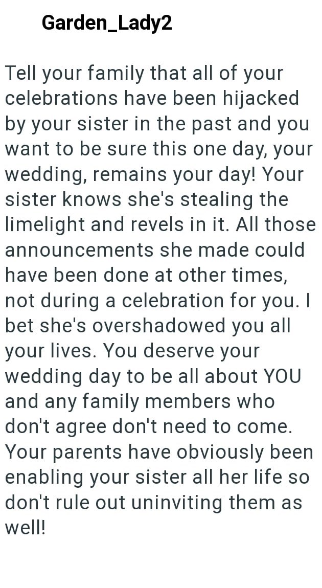 Garden_Lady2 Tell your family that all of your celebrations have been hijacked by your sister in the past and you want to be sure this one day, your wedding, remains your day! Your sister knows she's stealing the limelight and revels in it. All those announcements she made could have been done at other times, not during a celebration for you. I bet she's overshadowed you all your lives. You deserve your wedding day to be all about YOU and any family members who don't agree don't need to come. Yo