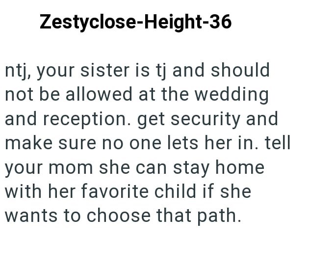 Zestyclose-Height-36 ntj, your sister is tj and should not be allowed at the wedding and reception. get security and make sure no one lets her in. tell your mom she can stay home with her favorite child if she wants to choose that path.
