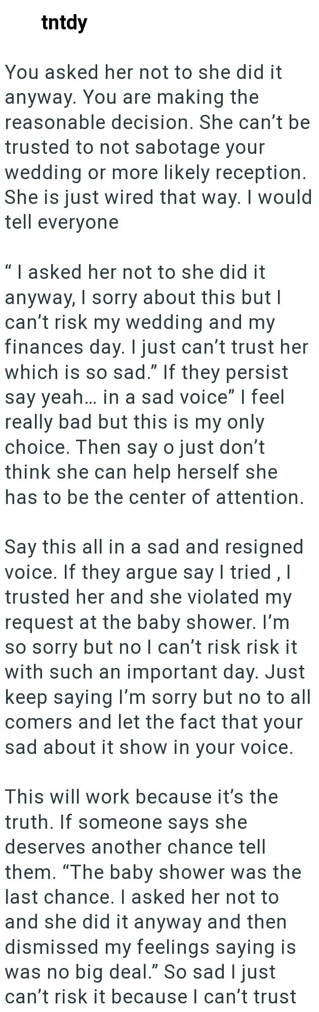 tntdy You asked her not to she did it anyway. You are making the reasonable decision. She can't be trusted to not sabotage your wedding or more likely reception. She is just wired that way. I would tell everyone "I asked her not to she did it anyway, I sorry about this but I can't risk my wedding and my finances day. I just can't trust her which is so sad." If they persist say yeah... in a sad voice" I feel really bad but this is my only choice. Then say o just don't think she can help herself s