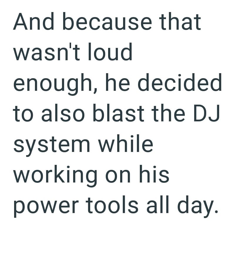 And because that wasn't loud enough, he decided to also blast the DJ system while working on his power tools all day.