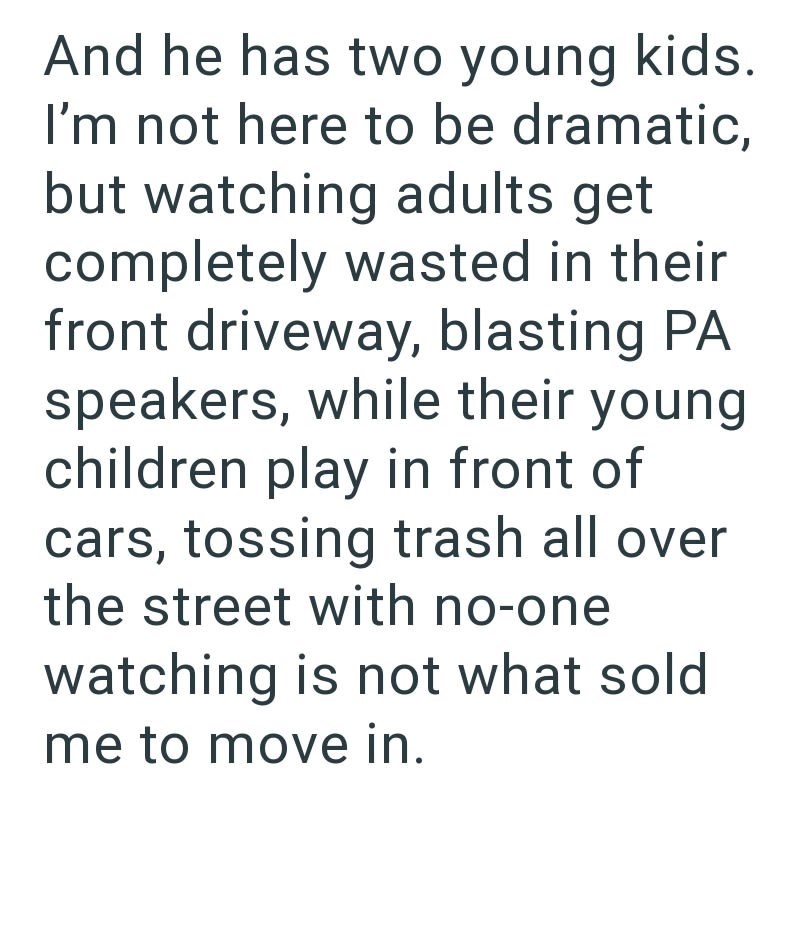 And he has two young kids. I'm not here to be dramatic, but watching adults get completely wasted in their front driveway, blasting PA speakers, while their young children play in front of cars, tossing trash all over the street with no-one watching is not what sold me to move in.