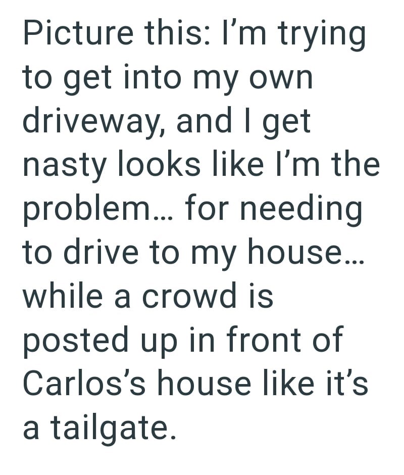 Picture this: I'm trying to get into my own driveway, and I get nasty looks like I'm the problem... for needing to drive to my house... while a crowd is posted up in front of Carlos's house like it's a tailgate.