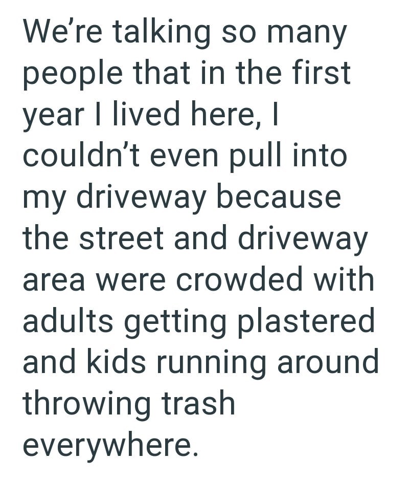 We're talking so many people that in the first year I lived here, I couldn't even pull into my driveway because the street and driveway area were crowded with adults getting plastered and kids running around throwing trash everywhere.