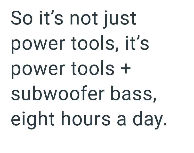 So it's not just power tools, it's power tools + subwoofer bass, eight hours a day.