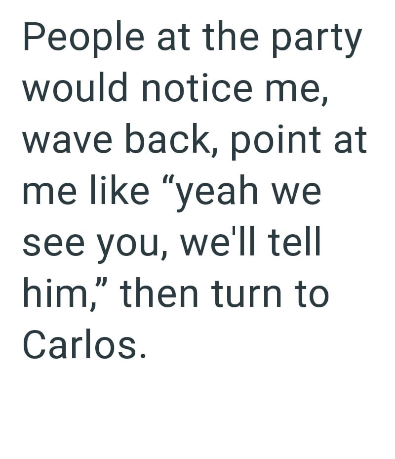 People at the party would notice me, wave back, point at me like "yeah we see you, we'll tell him," then turn to Carlos.