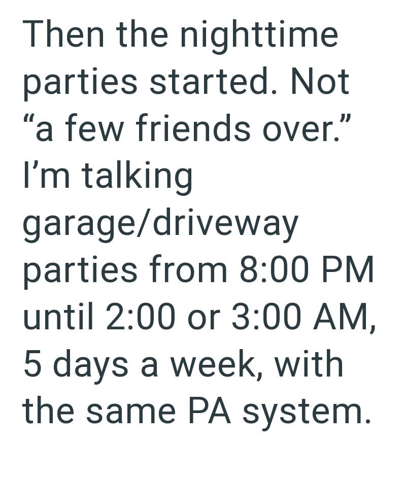 Then the nighttime parties started. Not "a few friends over." I'm talking garage/driveway parties from 8:00 PM until 2:00 or 3:00 AM, 5 days a week, with the same PA system.