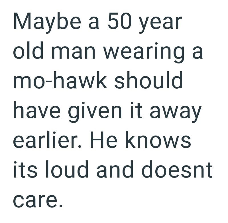 Maybe a 50 year old man wearing a mo-hawk should have given it away earlier. He knows its loud and doesnt care.