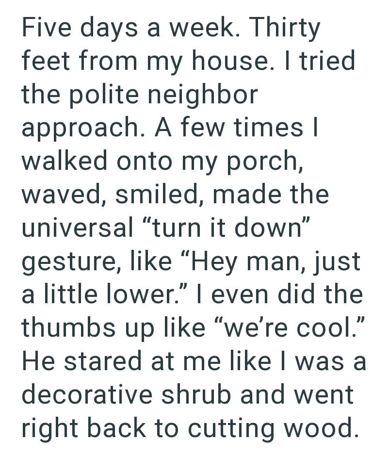 Five days a week. Thirty feet from my house. I tried the polite neighbor approach. A few times I walked onto my porch, waved, smiled, made the universal "turn it down" gesture, like "Hey man, just a little lower." I even did the thumbs up like "we're cool." He stared at me like I was a decorative shrub and went right back to cutting wood.