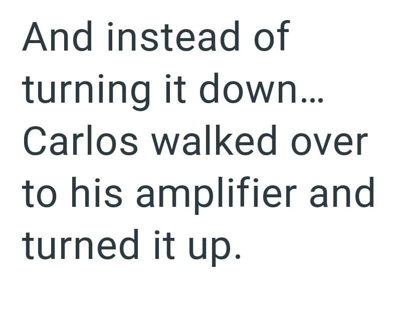 And instead of turning it down... Carlos walked over to his amplifier and turned it up.